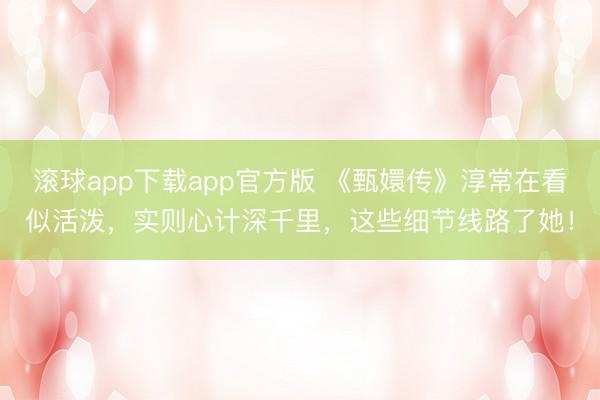 滚球app下载app官方版 《甄嬛传》淳常在看似活泼，实则心计深千里，这些细节线路了她！