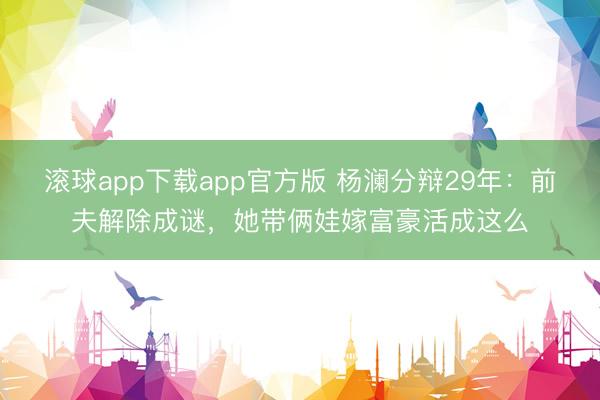 滚球app下载app官方版 杨澜分辩29年：前夫解除成谜，她带俩娃嫁富豪活成这么