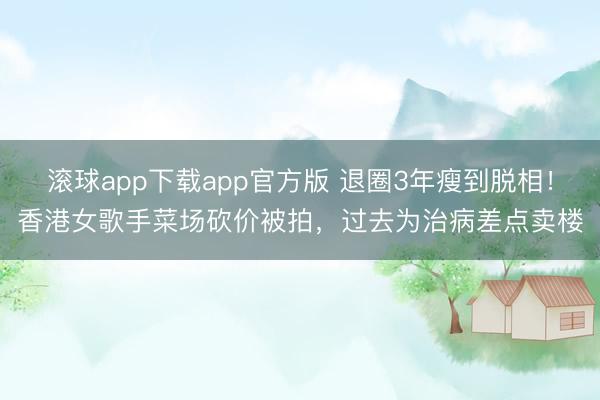 滚球app下载app官方版 退圈3年瘦到脱相！香港女歌手菜场砍价被拍，过去为治病差点卖楼