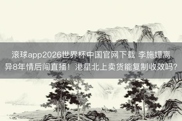 滚球app2026世界杯中国官网下载 李施嬅离异8年情后闯直播！港星北上卖货能复制收效吗？
