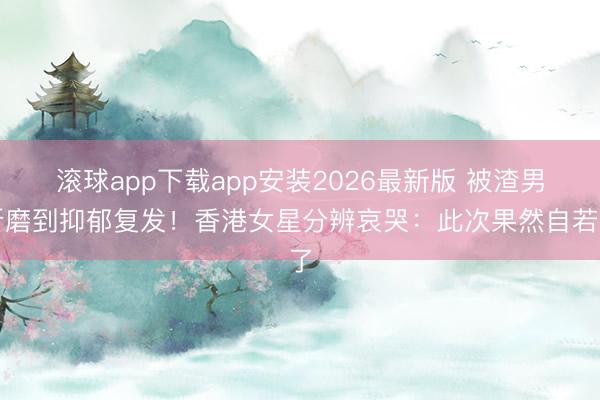 滚球app下载app安装2026最新版 被渣男折磨到抑郁复发！香港女星分辨哀哭：此次果然自若了