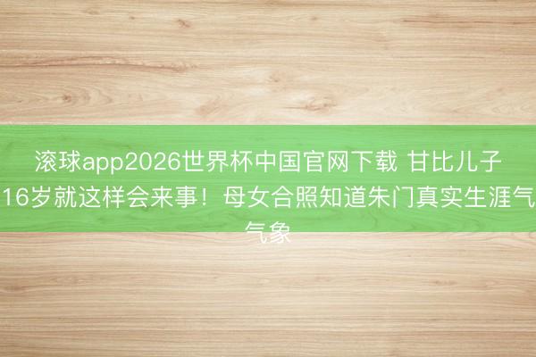 滚球app2026世界杯中国官网下载 甘比儿子才16岁就这样会来事！母女合照知道朱门真实生涯气象