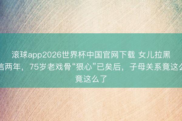 滚球app2026世界杯中国官网下载 女儿拉黑微信两年，75岁老戏骨“狠心”已矣后，子母关系竟这么了