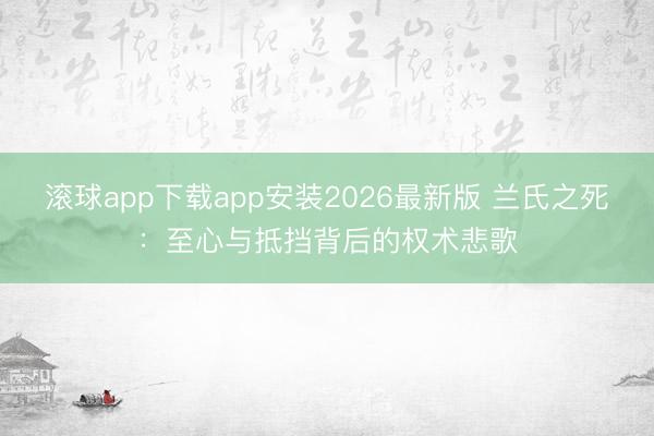 滚球app下载app安装2026最新版 兰氏之死：至心与抵挡背后的权术悲歌