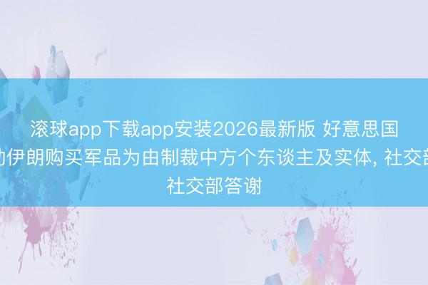 滚球app下载app安装2026最新版 好意思国以协助伊朗购买军品为由制裁中方个东谈主及实体， 社交部答谢