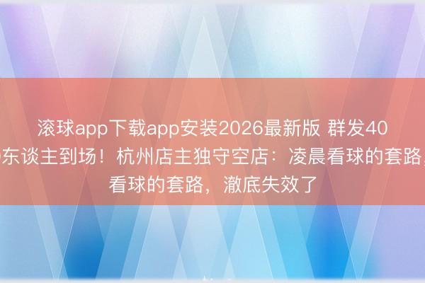 滚球app下载app安装2026最新版 群发4000东谈主却0东谈主到场！杭州店主独守空店：凌晨看球的套路，澈底失效了