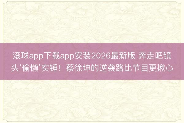 滚球app下载app安装2026最新版 奔走吧镜头‘偷懒’实锤！蔡徐坤的逆袭路比节目更揪心