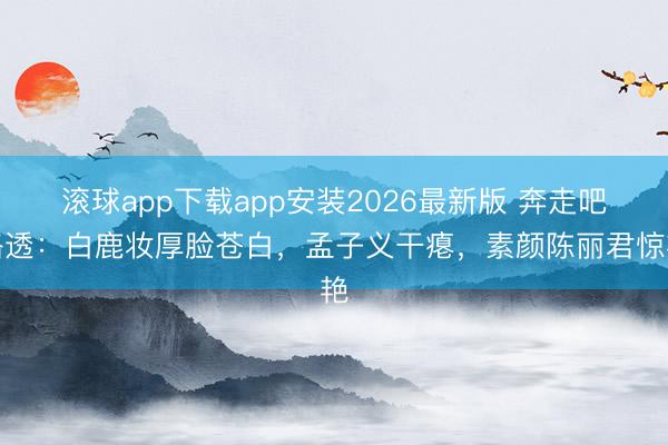 滚球app下载app安装2026最新版 奔走吧路透：白鹿妆厚脸苍白，孟子义干瘪，素颜陈丽君惊艳