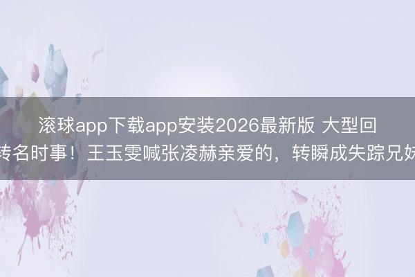 滚球app下载app安装2026最新版 大型回转名时事！王玉雯喊张凌赫亲爱的，转瞬成失踪兄妹
