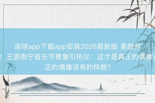 滚球app下载app安装2026最新版 素颜背头生图疯传！王源南宁音乐节景象引热议：这才是真正的偶像该有的样貌？