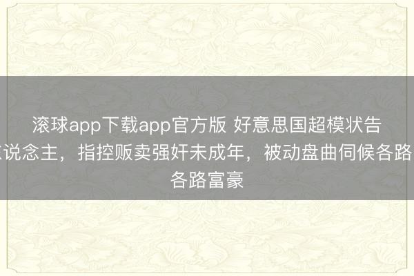 滚球app下载app官方版 好意思国超模状告牙东说念主，指控贩卖强奸未成年，被动盘曲伺候各路富豪