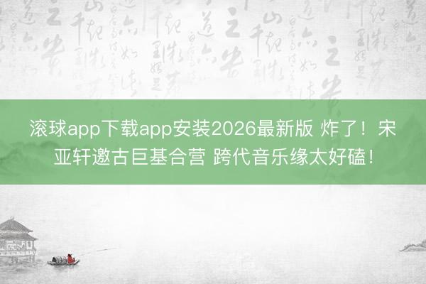 滚球app下载app安装2026最新版 炸了！宋亚轩邀古巨基合营 跨代音乐缘太好磕！