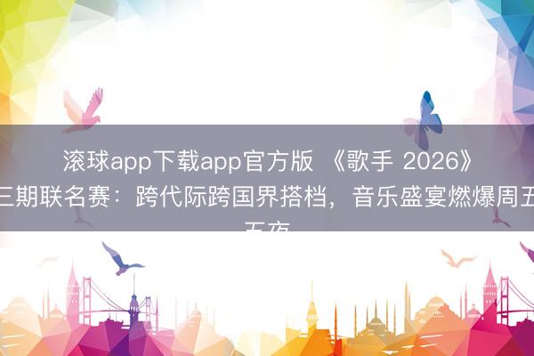 滚球app下载app官方版 《歌手 2026》第三期联名赛：跨代际跨国界搭档，音乐盛宴燃爆周五夜