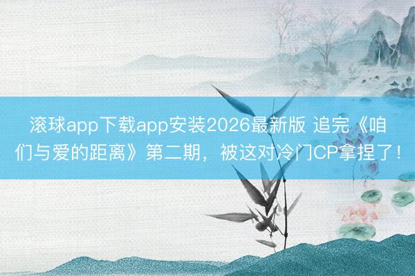 滚球app下载app安装2026最新版 追完《咱们与爱的距离》第二期，被这对冷门CP拿捏了！