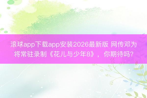 滚球app下载app安装2026最新版 网传邓为将常驻录制《花儿与少年8》,你期待吗?