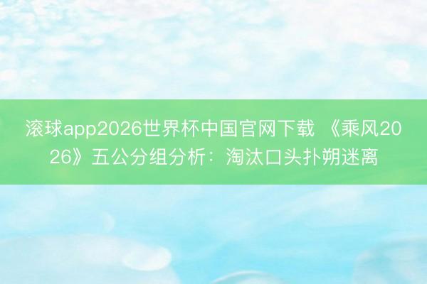 滚球app2026世界杯中国官网下载 《乘风2026》五公分组分析：淘汰口头扑朔迷离