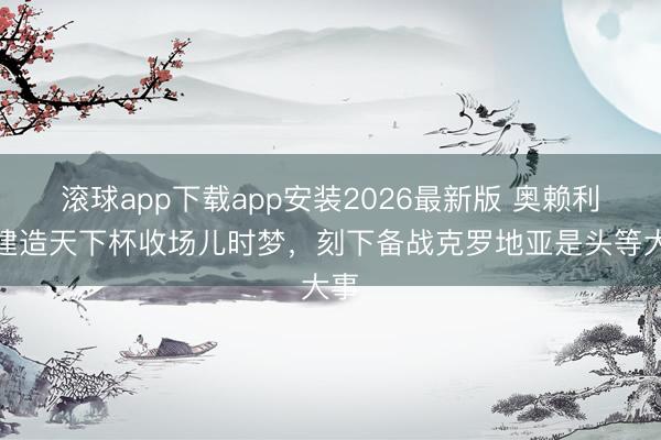滚球app下载app安装2026最新版 奥赖利：建造天下杯收场儿时梦，刻下备战克罗地亚是头等大事