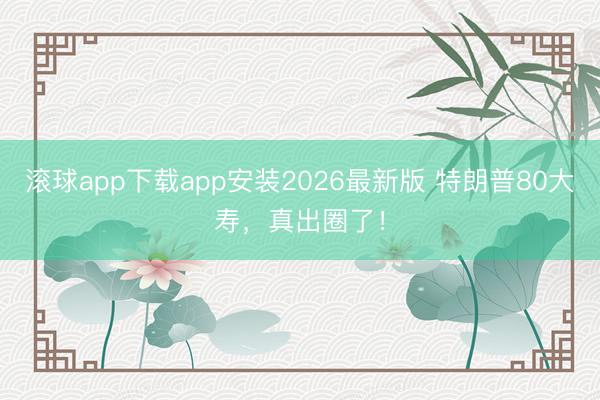 滚球app下载app安装2026最新版 特朗普80大寿，真出圈了！