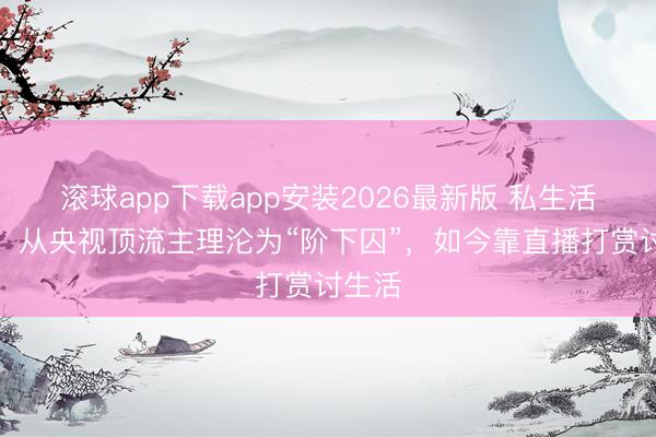 滚球app下载app安装2026最新版 私生活庞杂，从央视顶流主理沦为“阶下囚”，如今靠直播打赏讨生活