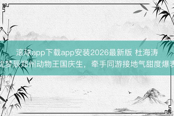 滚球app下载app安装2026最新版 杜海涛沈梦辰郑州动物王国庆生，牵手同游接地气甜度爆表