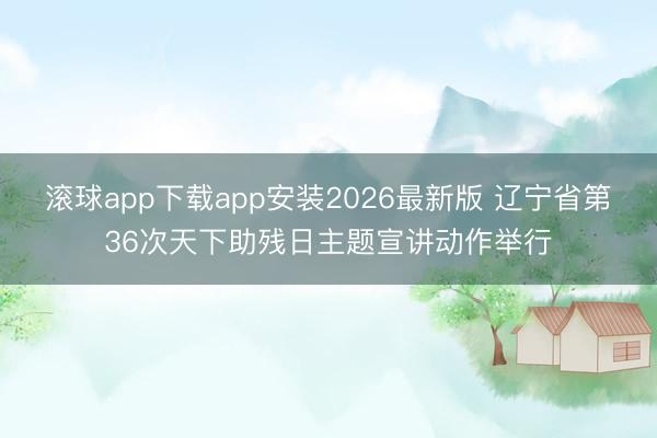 滚球app下载app安装2026最新版 辽宁省第36次天下助残日主题宣讲动作举行