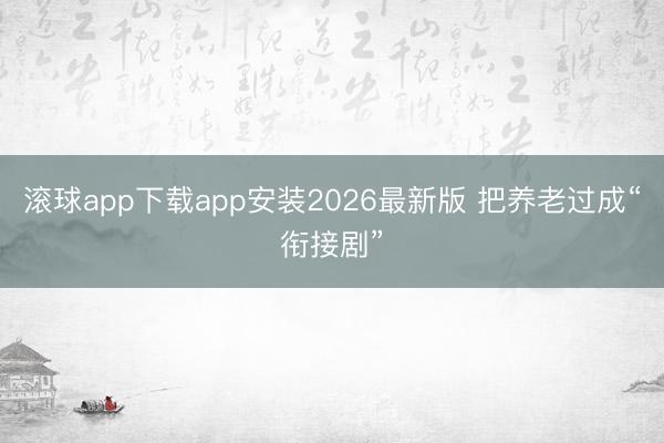滚球app下载app安装2026最新版 把养老过成“衔接剧”