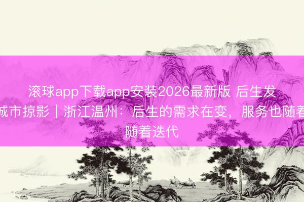 滚球app下载app安装2026最新版 后生发展型城市掠影｜浙江温州：后生的需求在变，服务也随着迭代