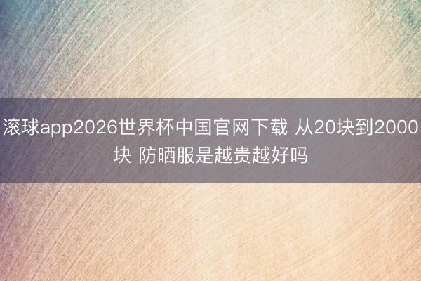 滚球app2026世界杯中国官网下载 从20块到2000块 防晒服是越贵越好吗