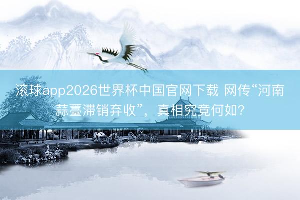 滚球app2026世界杯中国官网下载 网传“河南蒜薹滞销弃收”，真相究竟何如？
