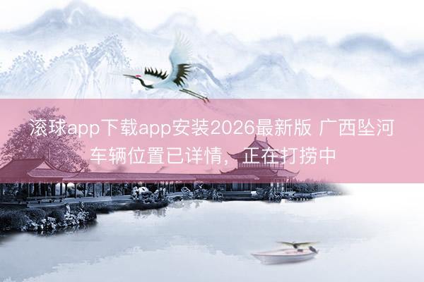 滚球app下载app安装2026最新版 广西坠河车辆位置已详情,正在打捞中