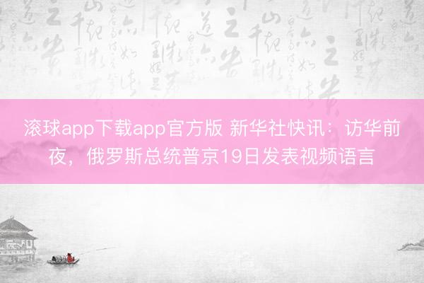 滚球app下载app官方版 新华社快讯：访华前夜，俄罗斯总统普京19日发表视频语言
