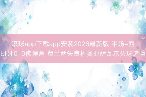 滚球app下载app安装2026最新版 半场-西班牙0-0佛得角 费兰两失良机奥亚萨瓦尔头球造险