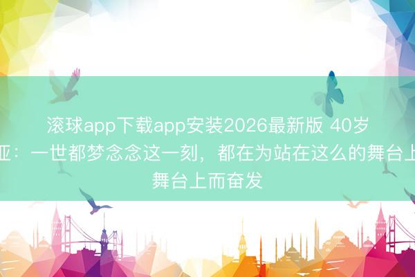 滚球app下载app安装2026最新版 40岁沃都尼亚：一世都梦念念这一刻，都在为站在这么的舞台上而奋发