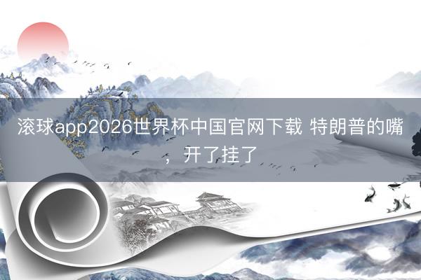 滚球app2026世界杯中国官网下载 特朗普的嘴,开了挂了