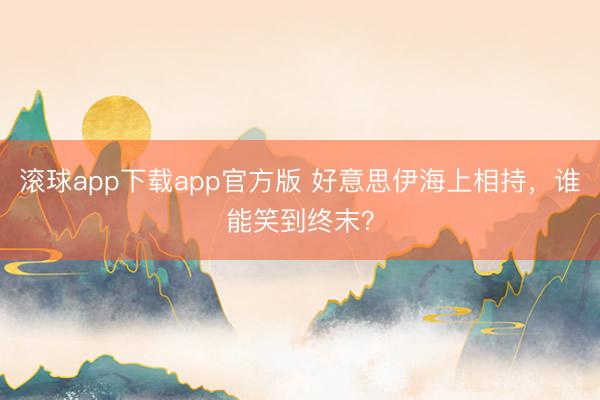 滚球app下载app官方版 好意思伊海上相持，谁能笑到终末？