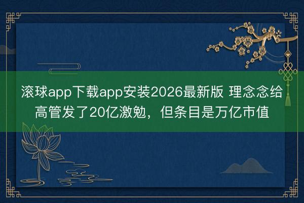 滚球app下载app安装2026最新版 理念念给高管发了20亿激勉，但条目是万亿市值