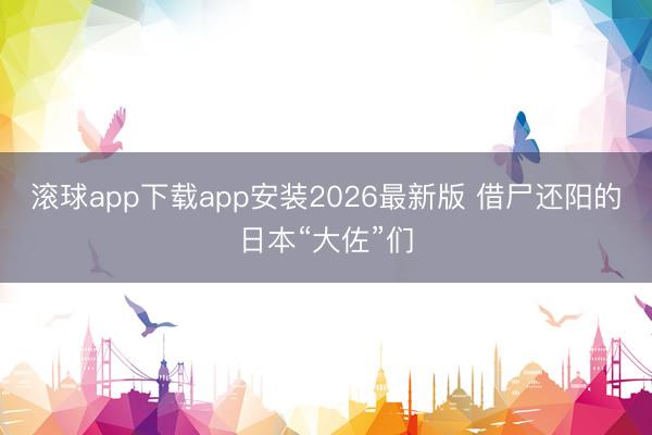 滚球app下载app安装2026最新版 借尸还阳的日本“大佐”们