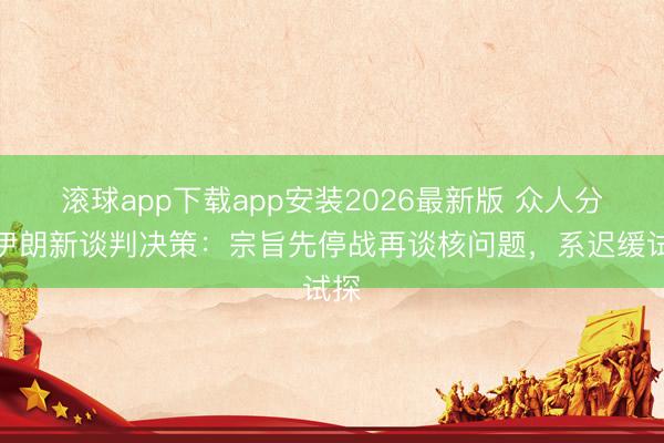 滚球app下载app安装2026最新版 众人分析伊朗新谈判决策：宗旨先停战再谈核问题，系迟缓试探