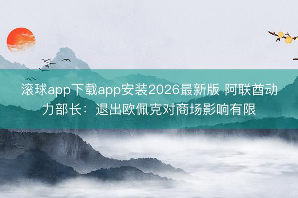 滚球app下载app安装2026最新版 阿联酋动力部长：退出欧佩克对商场影响有限