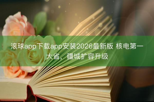 滚球app下载app安装2026最新版 核电第一大省，疆城扩容升级