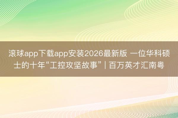 滚球app下载app安装2026最新版 一位华科硕士的十年“工控攻坚故事” | 百万英才汇南粤