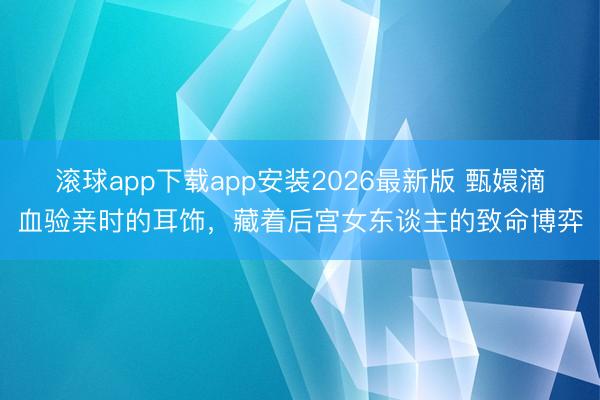 滚球app下载app安装2026最新版 甄嬛滴血验亲时的耳饰，藏着后宫女东谈主的致命博弈