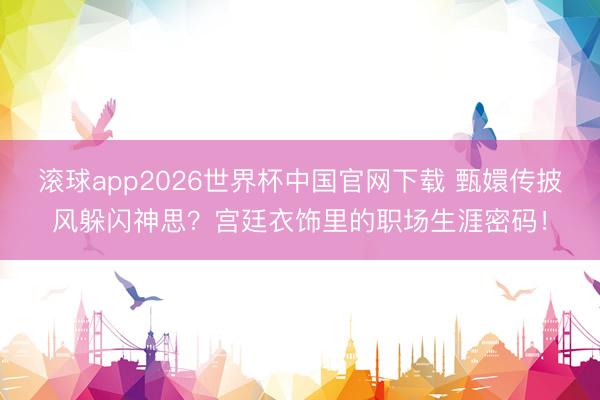 滚球app2026世界杯中国官网下载 甄嬛传披风躲闪神思？宫廷衣饰里的职场生涯密码！