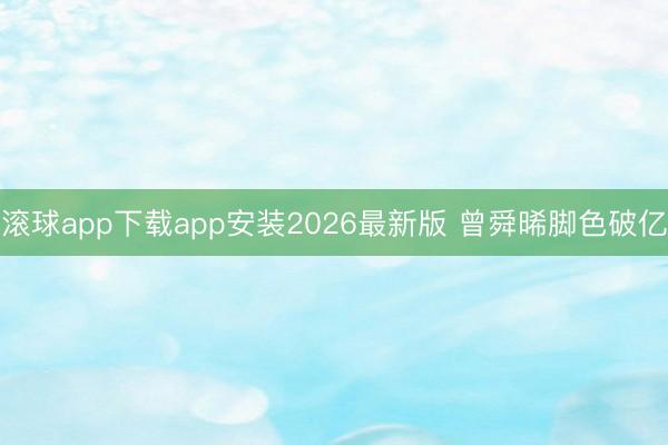 滚球app下载app安装2026最新版 曾舜晞脚色破亿