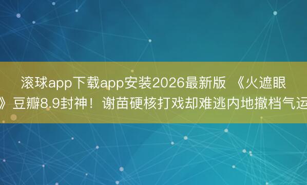 滚球app下载app安装2026最新版 《火遮眼》豆瓣8.9封神！谢苗硬核打戏却难逃内地撤档气运