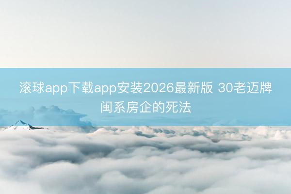 滚球app下载app安装2026最新版 30老迈牌闽系房企的死法