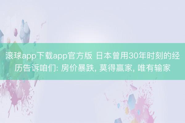 滚球app下载app官方版 日本曾用30年时刻的经历告诉咱们: 房价暴跌， 莫得赢家， 唯有输家