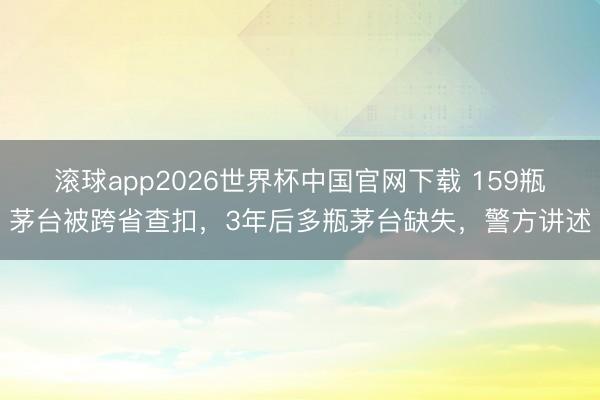 滚球app2026世界杯中国官网下载 159瓶茅台被跨省查扣,3年后多瓶茅台缺失,警方讲述