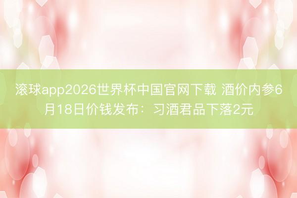 滚球app2026世界杯中国官网下载 酒价内参6月18日价钱发布:习酒君品下落2元