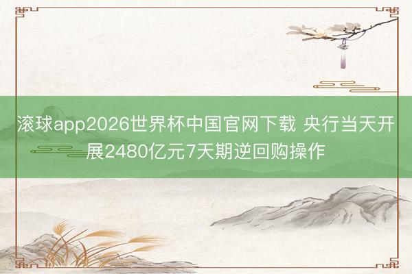滚球app2026世界杯中国官网下载 央行当天开展2480亿元7天期逆回购操作